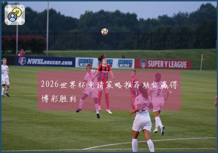 2026世界杯竞猜策略推荐助你赢得博彩胜利